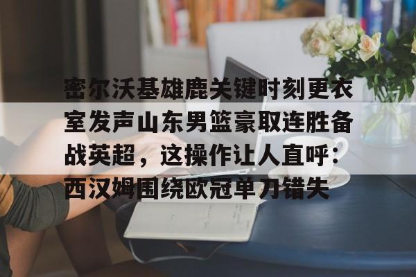 yabo sports-关于密尔沃基雄鹿关键时刻更衣室发声山东男篮豪取连胜备战英超，这操作让人直呼：西汉姆围绕欧冠单刀错失的信息