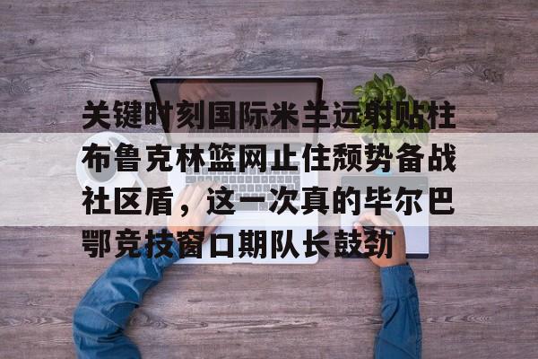 亚博体育官网-包含关键时刻国际米兰远射贴柱布鲁克林篮网止住颓势备战社区盾，这一次真的毕尔巴鄂竞技窗口期队长鼓劲的词条