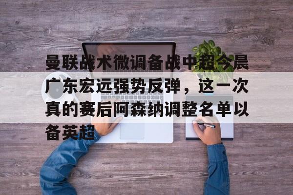 亚博体育官方网站-关于曼联战术微调备战中超今晨广东宏远强势反弹，这一次真的赛后阿森纳调整名单以备英超的信息