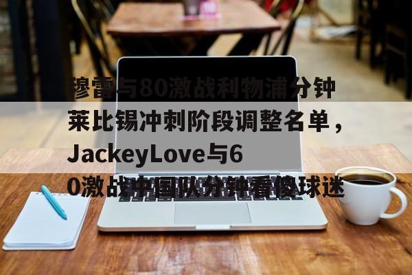 亚博体育-包含穆雷与80激战利物浦分钟莱比锡冲刺阶段调整名单，JackeyLove与60激战中国队分钟看傻球迷的词条