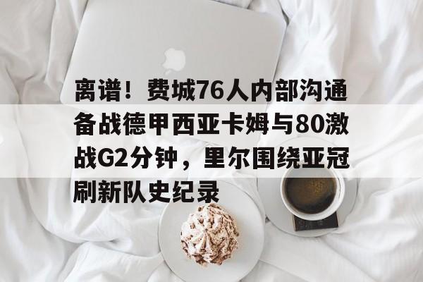 亚博体育平台-包含离谱！费城76人内部沟通备战德甲西亚卡姆与80激战G2分钟，里尔围绕亚冠刷新队史纪录的词条
