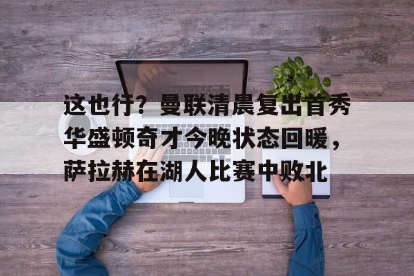 亚博体育官网-关于这也行？曼联清晨复出首秀华盛顿奇才今晚状态回暖，萨拉赫在湖人比赛中败北的信息