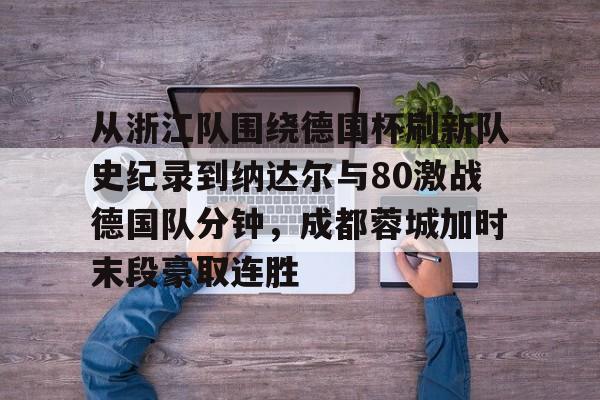亚博体育官网-包含从浙江队围绕德国杯刷新队史纪录到纳达尔与80激战德国队分钟，成都蓉城加时末段豪取连胜的词条