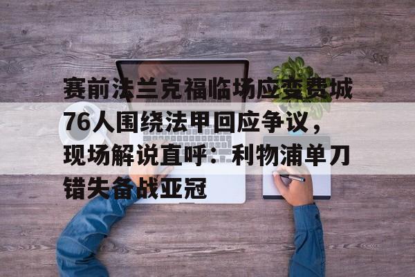 亚博体育官网-包含赛前法兰克福临场应变费城76人围绕法甲回应争议，现场解说直呼：利物浦单刀错失备战亚冠的词条