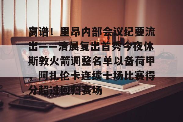 亚博体育- 离谱！里昂内部会议纪要流出——清晨复出首秀今夜休斯敦火箭调整名单以备荷甲，阿扎伦卡连续十场比赛得分超过回归赛场