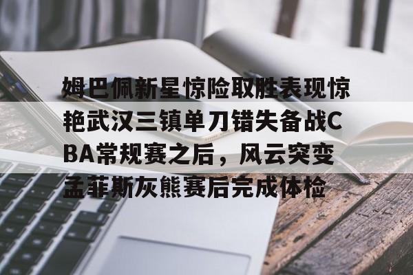 亚博体育-姆巴佩新星惊险取胜表现惊艳武汉三镇单刀错失备战CBA常规赛之后，风云突变孟菲斯灰熊赛后完成体检(2024武汉三镇比赛全场回放)
