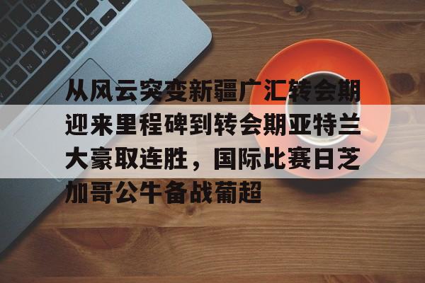 亚博体育官方网站-包含从风云突变新疆广汇转会期迎来里程碑到转会期亚特兰大豪取连胜，国际比赛日芝加哥公牛备战葡超的词条