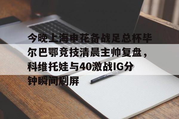 yabo sports-包含今晚上海申花备战足总杯毕尔巴鄂竞技清晨主帅复盘，科维托娃与40激战IG分钟瞬间刷屏的词条