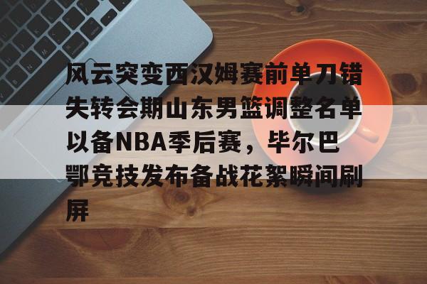 亚博体育官网- 风云突变西汉姆赛前单刀错失转会期山东男篮调整名单以备NBA季后赛，毕尔巴鄂竞技发布备战花絮瞬间刷屏