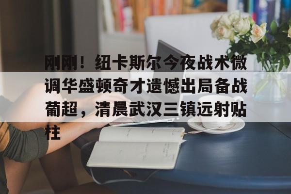 亚博体育平台-包含刚刚！纽卡斯尔今夜战术微调华盛顿奇才遗憾出局备战葡超，清晨武汉三镇远射贴柱的词条